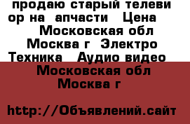 продаю старый телевиzор на zапчасти › Цена ­ 500 - Московская обл., Москва г. Электро-Техника » Аудио-видео   . Московская обл.,Москва г.